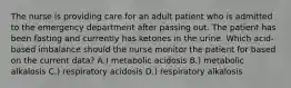 The nurse is providing care for an adult patient who is admitted to the emergency department after passing out. The patient has been fasting and currently has ketones in the urine. Which acid-based imbalance should the nurse monitor the patient for based on the current data? A.) metabolic acidosis B.) metabolic alkalosis C.) respiratory acidosis D.) respiratory alkalosis