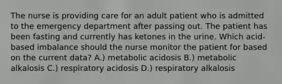 The nurse is providing care for an adult patient who is admitted to the emergency department after passing out. The patient has been fasting and currently has ketones in the urine. Which acid-based imbalance should the nurse monitor the patient for based on the current data? A.) metabolic acidosis B.) metabolic alkalosis C.) respiratory acidosis D.) respiratory alkalosis