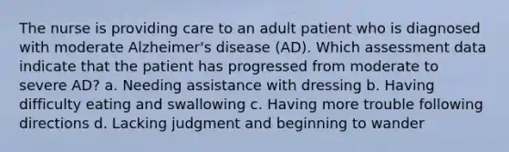 The nurse is providing care to an adult patient who is diagnosed with moderate Alzheimer's disease (AD). Which assessment data indicate that the patient has progressed from moderate to severe AD? a. Needing assistance with dressing b. Having difficulty eating and swallowing c. Having more trouble following directions d. Lacking judgment and beginning to wander