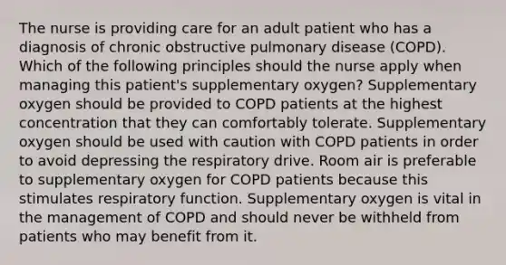 The nurse is providing care for an adult patient who has a diagnosis of chronic obstructive pulmonary disease (COPD). Which of the following principles should the nurse apply when managing this patient's supplementary oxygen? Supplementary oxygen should be provided to COPD patients at the highest concentration that they can comfortably tolerate. Supplementary oxygen should be used with caution with COPD patients in order to avoid depressing the respiratory drive. Room air is preferable to supplementary oxygen for COPD patients because this stimulates respiratory function. Supplementary oxygen is vital in the management of COPD and should never be withheld from patients who may benefit from it.