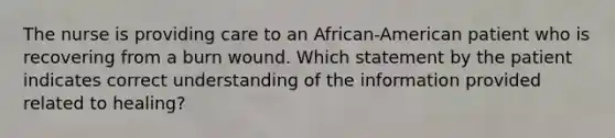 The nurse is providing care to an African-American patient who is recovering from a burn wound. Which statement by the patient indicates correct understanding of the information provided related to healing?