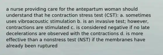 a nurse providing care for the antepartum woman should understand that he contraction stress test (CST): a. sometimes uses vibroacoustic stimulation b. is an invasive test; however, contractions are stimulated c. is considered negative if no late decelerations are observed with the contractions d. is more effective than a nonstress test (NST) if the membranes have already been ruptured