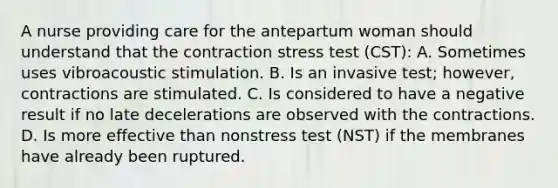 A nurse providing care for the antepartum woman should understand that the contraction stress test (CST): A. Sometimes uses vibroacoustic stimulation. B. Is an invasive test; however, contractions are stimulated. C. Is considered to have a negative result if no late decelerations are observed with the contractions. D. Is more effective than nonstress test (NST) if the membranes have already been ruptured.