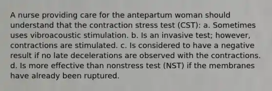 A nurse providing care for the antepartum woman should understand that the contraction stress test (CST): a. Sometimes uses vibroacoustic stimulation. b. Is an invasive test; however, contractions are stimulated. c. Is considered to have a negative result if no late decelerations are observed with the contractions. d. Is more effective than nonstress test (NST) if the membranes have already been ruptured.