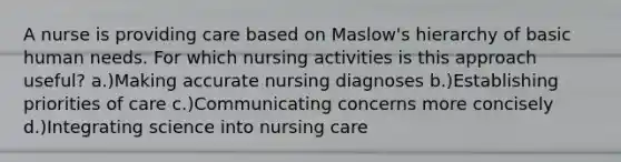 A nurse is providing care based on Maslow's hierarchy of basic human needs. For which nursing activities is this approach useful? a.)Making accurate nursing diagnoses b.)Establishing priorities of care c.)Communicating concerns more concisely d.)Integrating science into nursing care