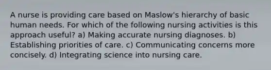 A nurse is providing care based on Maslow's hierarchy of basic human needs. For which of the following nursing activities is this approach useful? a) Making accurate nursing diagnoses. b) Establishing priorities of care. c) Communicating concerns more concisely. d) Integrating science into nursing care.