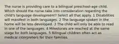 The nurse is providing care to a bilingual preschool-age child. Which should the nurse take into consideration regarding the child's language development? Select all that apply. 1 Disabilities will manifest in both languages. 2 The language spoken in the home will be less developed. 3 The child will only be able to read in one of the languages. 4 Milestones are reached at the same stage for both languages. 5 Bilingual children often act as medical interpreters for their families.