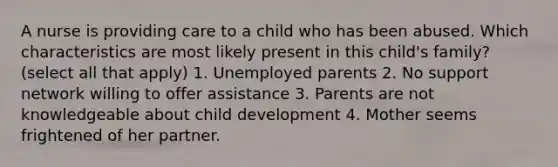 A nurse is providing care to a child who has been abused. Which characteristics are most likely present in this child's family? (select all that apply) 1. Unemployed parents 2. No support network willing to offer assistance 3. Parents are not knowledgeable about child development 4. Mother seems frightened of her partner.