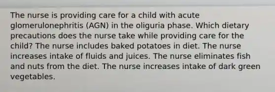 The nurse is providing care for a child with acute glomerulonephritis (AGN) in the oliguria phase. Which dietary precautions does the nurse take while providing care for the child? The nurse includes baked potatoes in diet. The nurse increases intake of fluids and juices. The nurse eliminates fish and nuts from the diet. The nurse increases intake of dark green vegetables.