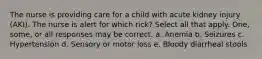 The nurse is providing care for a child with acute kidney injury (AKI). The nurse is alert for which rick? Select all that apply. One, some, or all responses may be correct. a. Anemia b. Seizures c. Hypertension d. Sensory or motor loss e. Bloody diarrheal stools