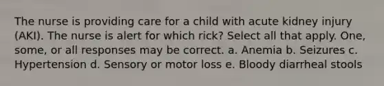 The nurse is providing care for a child with acute kidney injury (AKI). The nurse is alert for which rick? Select all that apply. One, some, or all responses may be correct. a. Anemia b. Seizures c. Hypertension d. Sensory or motor loss e. Bloody diarrheal stools