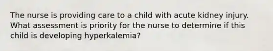 The nurse is providing care to a child with acute kidney injury. What assessment is priority for the nurse to determine if this child is developing hyperkalemia?