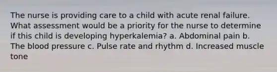 The nurse is providing care to a child with acute renal failure. What assessment would be a priority for the nurse to determine if this child is developing hyperkalemia? a. Abdominal pain b. The blood pressure c. Pulse rate and rhythm d. Increased muscle tone