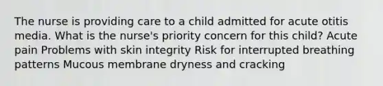 The nurse is providing care to a child admitted for acute otitis media. What is the nurse's priority concern for this child? Acute pain Problems with skin integrity Risk for interrupted breathing patterns Mucous membrane dryness and cracking