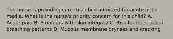 The nurse is providing care to a child admitted for acute otitis media. What is the nurse's priority concern for this child? A. Acute pain B. Problems with skin integrity C. Risk for interrupted breathing patterns D. Mucous membrane dryness and cracking