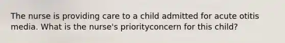 The nurse is providing care to a child admitted for acute otitis media. What is the nurse's priorityconcern for this child?