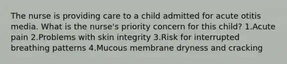 The nurse is providing care to a child admitted for acute otitis media. What is the nurse's priority concern for this child? 1.Acute pain 2.Problems with skin integrity 3.Risk for interrupted breathing patterns 4.Mucous membrane dryness and cracking