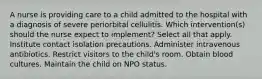 A nurse is providing care to a child admitted to the hospital with a diagnosis of severe periorbital cellulitis. Which intervention(s) should the nurse expect to implement? Select all that apply. Institute contact isolation precautions. Administer intravenous antibiotics. Restrict visitors to the child's room. Obtain blood cultures. Maintain the child on NPO status.