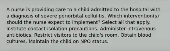 A nurse is providing care to a child admitted to the hospital with a diagnosis of severe periorbital cellulitis. Which intervention(s) should the nurse expect to implement? Select all that apply. Institute contact isolation precautions. Administer intravenous antibiotics. Restrict visitors to the child's room. Obtain blood cultures. Maintain the child on NPO status.