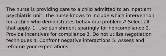 The nurse is providing care to a child admitted to an inpatient psychiatric unit. The nurse knows to include which intervention for a child who demonstrates behavioral problems? Select all that apply. 1. Use punishment sparingly for noncompliance 2. Provide incentives for compliance 3. Do not utilize negotiation techniques 4. Confront negative interactions 5. Assess and reframe your expectations