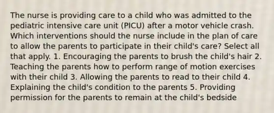 The nurse is providing care to a child who was admitted to the pediatric intensive care unit (PICU) after a motor vehicle crash. Which interventions should the nurse include in the plan of care to allow the parents to participate in their child's care? Select all that apply. 1. Encouraging the parents to brush the child's hair 2. Teaching the parents how to perform range of motion exercises with their child 3. Allowing the parents to read to their child 4. Explaining the child's condition to the parents 5. Providing permission for the parents to remain at the child's bedside