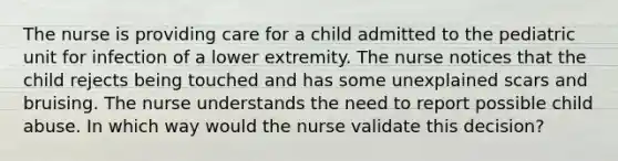 The nurse is providing care for a child admitted to the pediatric unit for infection of a lower extremity. The nurse notices that the child rejects being touched and has some unexplained scars and bruising. The nurse understands the need to report possible child abuse. In which way would the nurse validate this decision?