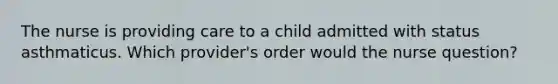 The nurse is providing care to a child admitted with status asthmaticus. Which provider's order would the nurse question?