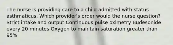 The nurse is providing care to a child admitted with status asthmaticus. Which provider's order would the nurse question? Strict intake and output Continuous pulse oximetry Budesonide every 20 minutes Oxygen to maintain saturation <a href='https://www.questionai.com/knowledge/ktgHnBD4o3-greater-than' class='anchor-knowledge'>greater than</a> 95%