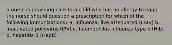 a nurse is providing care to a child who has an allergy to eggs. the nurse should question a prescription for which of the following immunizations? a. influenza, live attenuated (LAIV) b. inactivated poliovirus (IPV) c. haemophilus influenza type b (Hib) d. hepatitis B (HepB)