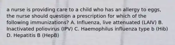 a nurse is providing care to a child who has an allergy to eggs, the nurse should question a prescription for which of the following immunizations? A. Influenza, live attenuated (LAIV) B. Inactivated poliovirus (IPV) C. Haemophilus influenza type b (Hib) D. Hepatitis B (HepB)