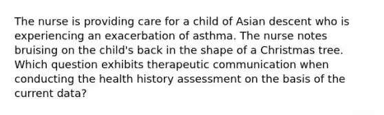 The nurse is providing care for a child of Asian descent who is experiencing an exacerbation of asthma. The nurse notes bruising on the child's back in the shape of a Christmas tree. Which question exhibits therapeutic communication when conducting the health history assessment on the basis of the current data?