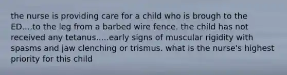 the nurse is providing care for a child who is brough to the ED....to the leg from a barbed wire fence. the child has not received any tetanus.....early signs of muscular rigidity with spasms and jaw clenching or trismus. what is the nurse's highest priority for this child