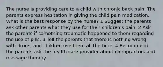 The nurse is providing care to a child with chronic back pain. The parents express hesitation in giving the child pain medication. What is the best response by the nurse? 1 Suggest the parents ask other parents what they use for their children's pain. 2 Ask the parents if something traumatic happened to them regarding the use of pills. 3 Tell the parents that there is nothing wrong with drugs, and children use them all the time. 4 Recommend the parents ask the health care provider about chiropractors and massage therapy.