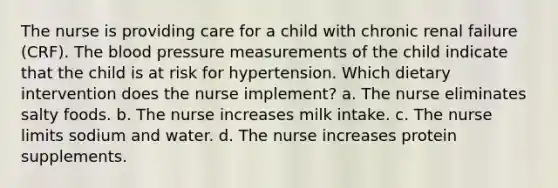 The nurse is providing care for a child with chronic renal failure (CRF). <a href='https://www.questionai.com/knowledge/k7oXMfj7lk-the-blood' class='anchor-knowledge'>the blood</a> pressure measurements of the child indicate that the child is at risk for hypertension. Which dietary intervention does the nurse implement? a. The nurse eliminates salty foods. b. The nurse increases milk intake. c. The nurse limits sodium and water. d. The nurse increases protein supplements.