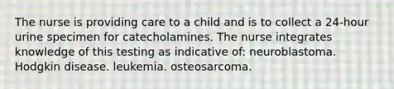 The nurse is providing care to a child and is to collect a 24-hour urine specimen for catecholamines. The nurse integrates knowledge of this testing as indicative of: neuroblastoma. Hodgkin disease. leukemia. osteosarcoma.