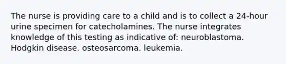 The nurse is providing care to a child and is to collect a 24-hour urine specimen for catecholamines. The nurse integrates knowledge of this testing as indicative of: neuroblastoma. Hodgkin disease. osteosarcoma. leukemia.