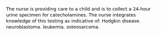 The nurse is providing care to a child and is to collect a 24-hour urine specimen for catecholamines. The nurse integrates knowledge of this testing as indicative of: Hodgkin disease. neuroblastoma. leukemia. osteosarcoma.