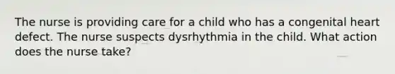 The nurse is providing care for a child who has a congenital heart defect. The nurse suspects dysrhythmia in the child. What action does the nurse take?