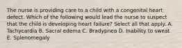 The nurse is providing care to a child with a congenital heart defect. Which of the following would lead the nurse to suspect that the child is developing heart failure? Select all that apply. A. Tachycardia B. Sacral edema C. Bradypnea D. Inability to sweat E. Splenomegaly