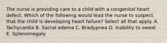 The nurse is providing care to a child with a congenital heart defect. Which of the following would lead the nurse to suspect that the child is developing heart failure? Select all that apply. A. Tachycardia B. Sacral edema C. Bradypnea D. Inability to sweat E. Splenomegaly