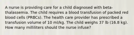 A nurse is providing care for a child diagnosed with beta-thalassemia. The child requires a blood transfusion of packed red blood cells (PRBCs). The health care provider has prescribed a transfusion volume of 10 ml/kg. The child weighs 37 lb (16.8 kg). How many milliliters should the nurse infuse?