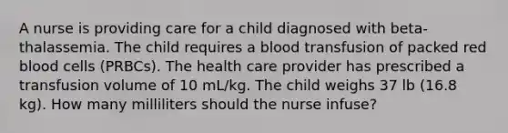 A nurse is providing care for a child diagnosed with beta-thalassemia. The child requires a blood transfusion of packed red blood cells (PRBCs). The health care provider has prescribed a transfusion volume of 10 mL/kg. The child weighs 37 lb (16.8 kg). How many milliliters should the nurse infuse?