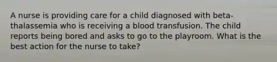 A nurse is providing care for a child diagnosed with beta-thalassemia who is receiving a blood transfusion. The child reports being bored and asks to go to the playroom. What is the best action for the nurse to take?