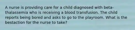 A nurse is providing care for a child diagnosed with beta-thalassemia who is receiving a blood transfusion. The child reports being bored and asks to go to the playroom. What is the bestaction for the nurse to take?