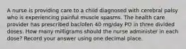 A nurse is providing care to a child diagnosed with cerebral palsy who is experiencing painful muscle spasms. The health care provider has prescribed baclofen 40 mg/day PO in three divided doses. How many milligrams should the nurse administer in each dose? Record your answer using one decimal place.