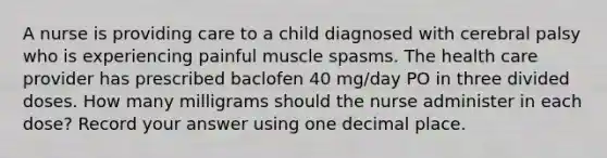 A nurse is providing care to a child diagnosed with cerebral palsy who is experiencing painful muscle spasms. The health care provider has prescribed baclofen 40 mg/day PO in three divided doses. How many milligrams should the nurse administer in each dose? Record your answer using one decimal place.