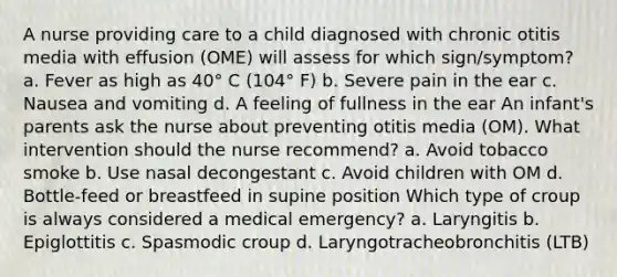 A nurse providing care to a child diagnosed with chronic otitis media with effusion (OME) will assess for which sign/symptom? a. Fever as high as 40° C (104° F) b. Severe pain in the ear c. Nausea and vomiting d. A feeling of fullness in the ear An infant's parents ask the nurse about preventing otitis media (OM). What intervention should the nurse recommend? a. Avoid tobacco smoke b. Use nasal decongestant c. Avoid children with OM d. Bottle-feed or breastfeed in supine position Which type of croup is always considered a medical emergency? a. Laryngitis b. Epiglottitis c. Spasmodic croup d. Laryngotracheobronchitis (LTB)