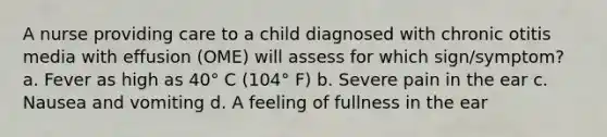 A nurse providing care to a child diagnosed with chronic otitis media with effusion (OME) will assess for which sign/symptom? a. Fever as high as 40° C (104° F) b. Severe pain in the ear c. Nausea and vomiting d. A feeling of fullness in the ear