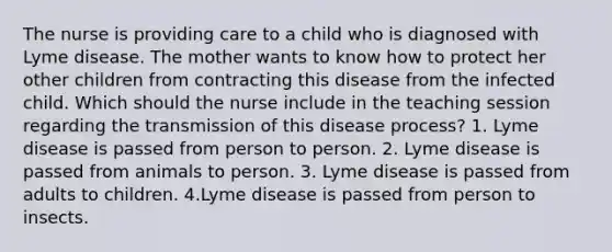 The nurse is providing care to a child who is diagnosed with Lyme disease. The mother wants to know how to protect her other children from contracting this disease from the infected child. Which should the nurse include in the teaching session regarding the transmission of this disease process? 1. Lyme disease is passed from person to person. 2. Lyme disease is passed from animals to person. 3. Lyme disease is passed from adults to children. 4.Lyme disease is passed from person to insects.