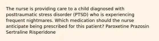 The nurse is providing care to a child diagnosed with posttraumatic stress disorder (PTSD) who is experiencing frequent nightmares. Which medication should the nurse anticipate being prescribed for this patient? Paroxetine Prazosin Sertraline Risperidone